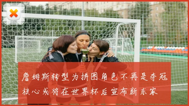 詹姆斯转型为拼图角色不再是夺冠核心或将在世界杯后宣布新东家