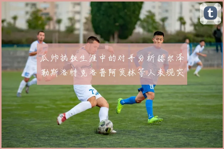 瓜帅执教生涯中的对手分析赫尔泽勒斯洛特克洛普阿莫林等人表现突出