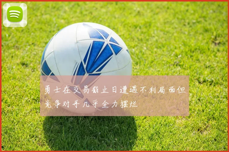 勇士在交易截止日遭遇不利局面但竞争对手几乎全力摆烂