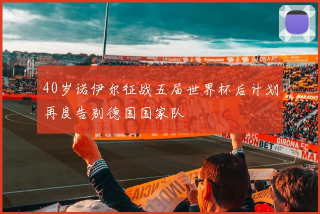40岁诺伊尔征战五届世界杯后计划再度告别德国国家队