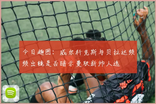 今日趣图：威尔科克斯与贝拉达频频出镜是否暗示曼联新帅人选