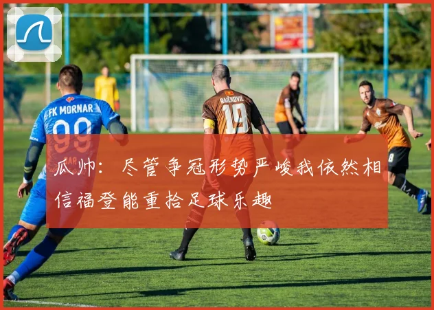 瓜帅：尽管争冠形势严峻我依然相信福登能重拾足球乐趣