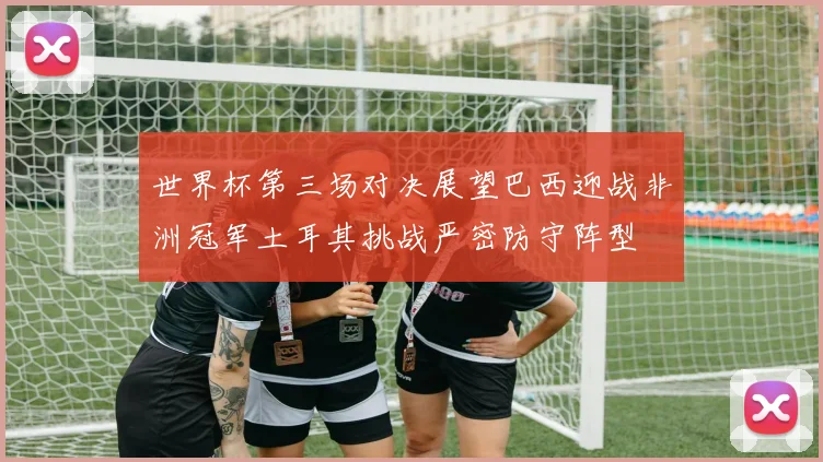 世界杯第三场对决展望巴西迎战非洲冠军土耳其挑战严密防守阵型