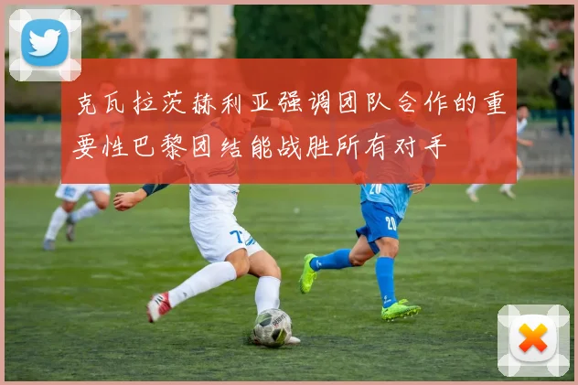 克瓦拉茨赫利亚强调团队合作的重要性巴黎团结能战胜所有对手