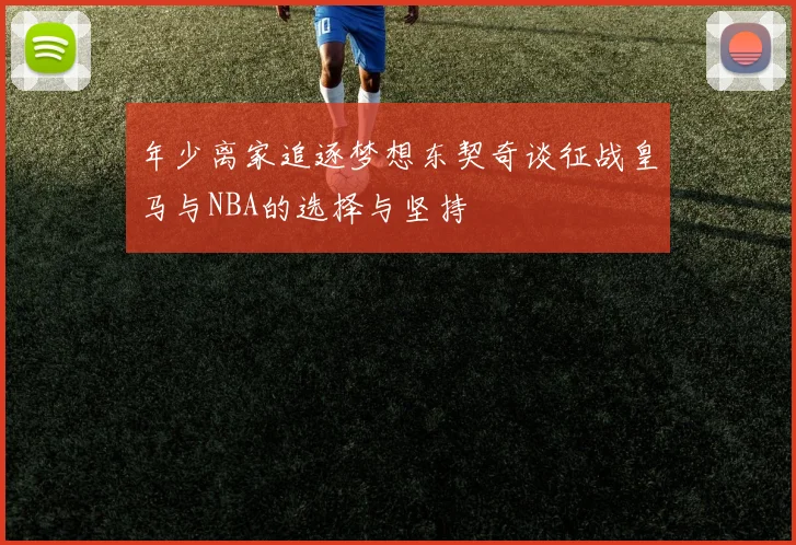年少离家追逐梦想东契奇谈征战皇马与NBA的选择与坚持