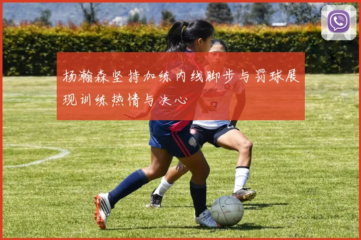 杨瀚森坚持加练内线脚步与罚球展现训练热情与决心