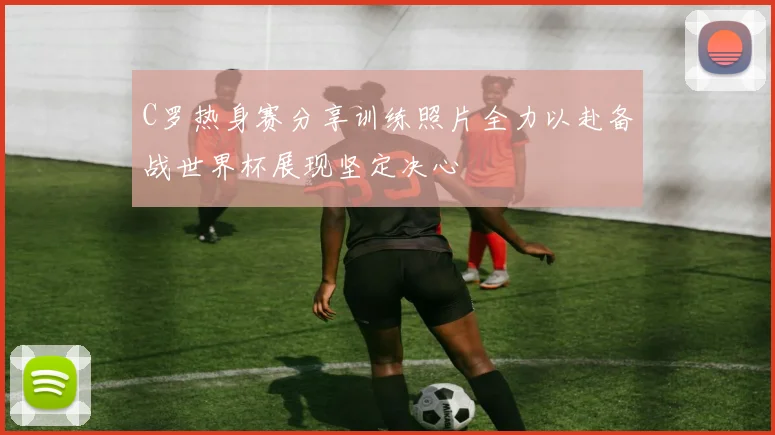 C罗热身赛分享训练照片全力以赴备战世界杯展现坚定决心