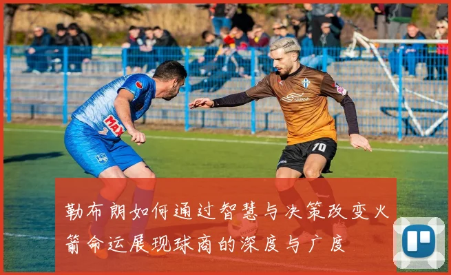 勒布朗如何通过智慧与决策改变火箭命运展现球商的深度与广度