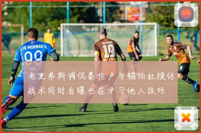 老里弗斯调侃泰伦卢与锡伯杜模仿战术同时自曝也在学习他人技巧